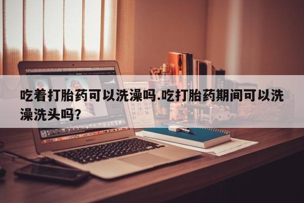 米非司酮片全国药店微信吃着打胎药可以洗澡吗.吃打胎药期间可以洗澡洗头吗？