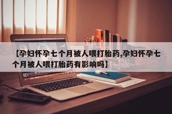 米非司酮片全国药店微信【孕妇怀孕七个月被人喂打胎药,孕妇怀孕七个月被人喂打胎药有影响吗】