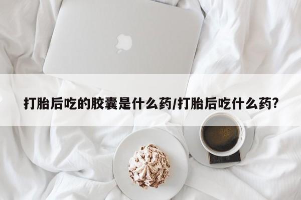 米非司酮片全国药店微信打胎后吃的胶囊是什么药/打胎后吃什么药?