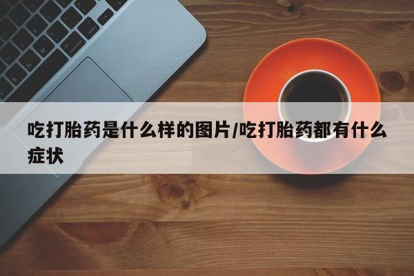 米非司酮片全国药店微信吃打胎药是什么样的图片/吃打胎药都有什么症状