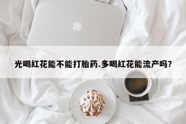 米非司酮片全国药店微信光喝红花能不能打胎药.多喝红花能流产吗？