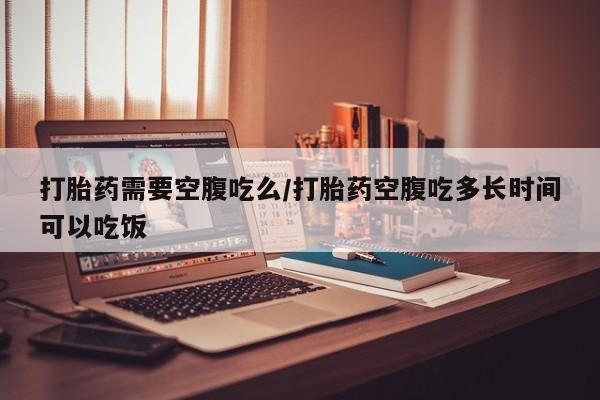 米非司酮片全国药店微信打胎药需要空腹吃么/打胎药空腹吃多长时间可以吃饭