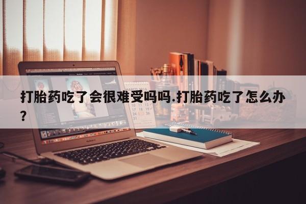 米非司酮片全国药店微信打胎药吃了会很难受吗吗.打胎药吃了怎么办？