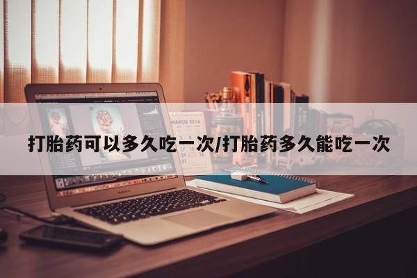 米非司酮片全国药店微信打胎药可以多久吃一次/打胎药多久能吃一次