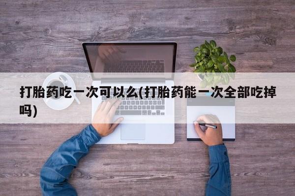 米非司酮片全国药店微信打胎药吃一次可以么(打胎药能一次全部吃掉吗)