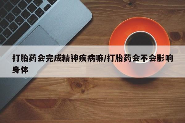 米非司酮片全国药店微信打胎药会完成精神疾病嘛/打胎药会不会影响身体