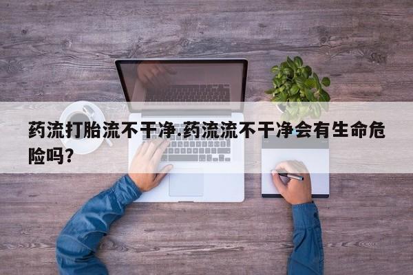 米非司酮片全国药店微信药流打胎流不干净.药流流不干净会有生命危险吗？