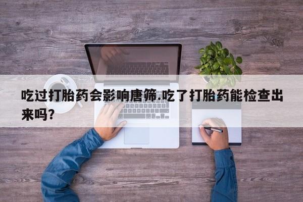 米非司酮片全国药店微信吃过打胎药会影响唐筛.吃了打胎药能检查出来吗？