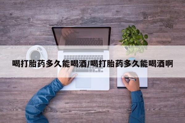米非司酮片全国药店微信喝打胎药多久能喝酒/喝打胎药多久能喝酒啊