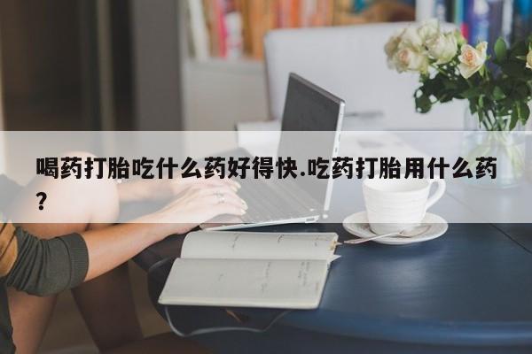 米非司酮片全国药店微信喝药打胎吃什么药好得快.吃药打胎用什么药？