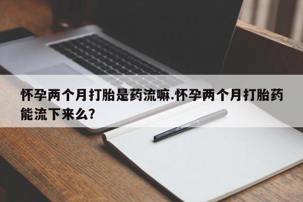 米非司酮片全国药店微信怀孕两个月打胎是药流嘛.怀孕两个月打胎药能流下来么？