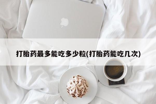 米非司酮片全国药店微信打胎药最多能吃多少粒(打胎药能吃几次)