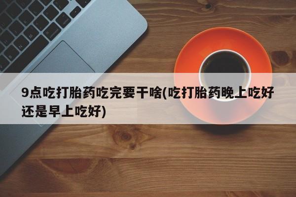 米非司酮片全国药店微信9点吃打胎药吃完要干啥(吃打胎药晚上吃好还是早上吃好)