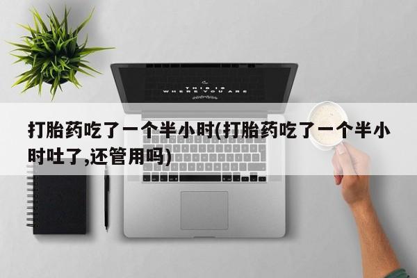 米非司酮片全国药店微信打胎药吃了一个半小时(打胎药吃了一个半小时吐了,还管用吗)
