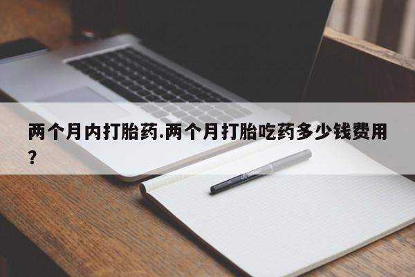 米非司酮片全国药店微信两个月内打胎药.两个月打胎吃药多少钱费用？