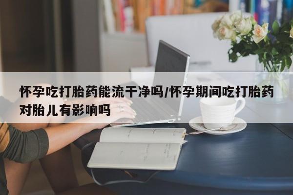 米非司酮片全国药店微信怀孕吃打胎药能流干净吗/怀孕期间吃打胎药对胎儿有影响吗